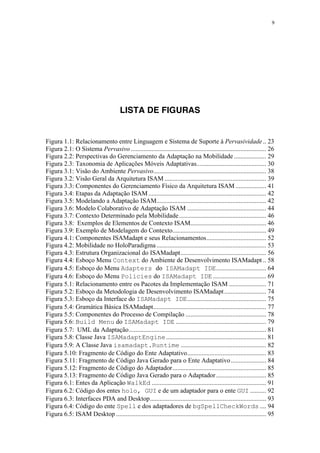 9
LISTA DE FIGURAS
Figura 1.1: Relacionamento entre Linguagem e Sistema de Suporte à Pervasividade .. 23
Figura 2.1: O Sistema Pervasivo.................................................................................... 26
Figura 2.2: Perspectivas do Gerenciamento da Adaptação na Mobilidade.................... 29
Figura 2.3: Taxonomia de Aplicações Móveis Adaptativas........................................... 30
Figura 3.1: Visão do Ambiente Pervasivo...................................................................... 38
Figura 3.2: Visão Geral da Arquitetura ISAM ............................................................... 39
Figura 3.3: Componentes do Gerenciamento Físico da Arquitetura ISAM ................... 41
Figura 3.4: Etapas da Adaptação ISAM......................................................................... 42
Figura 3.5: Modelando a Adaptação ISAM.................................................................... 42
Figura 3.6: Modelo Colaborativo de Adaptação ISAM ................................................. 44
Figura 3.7: Contexto Determinado pela Mobilidade...................................................... 46
Figura 3.8: Exemplos de Elementos de Contexto ISAM............................................... 46
Figura 3.9: Exemplo de Modelagem do Contexto.......................................................... 49
Figura 4.1: Componentes ISAMadapt e seus Relacionamentos..................................... 52
Figura 4.2: Mobilidade no HoloParadigma.................................................................... 53
Figura 4.3: Estrutura Organizacional do ISAMadapt..................................................... 56
Figura 4.4: Esboço Menu Context do Ambiente de Desenvolvimento ISAMadapt .. 58
Figura 4.5: Esboço do Menu Adapters do ISAMadapt IDE............................... 64
Figura 4.6: Esboço do Menu Policies do ISAMadapt IDE ................................. 69
Figura 5.1: Relacionamento entre os Pacotes da Implementação ISAM ....................... 71
Figura 5.2: Esboço da Metodologia de Desenvolvimento ISAMadapt.......................... 74
Figura 5.3: Esboço da Interface do ISAMadapt IDE................................................. 75
Figura 5.4: Gramática Básica ISAMadapt...................................................................... 77
Figura 5.5: Componentes do Processo de Compilação .................................................. 78
Figura 5.6: Build Menu do ISAMadapt IDE ........................................................ 79
Figura 5.7: UML da Adaptação..................................................................................... 81
Figura 5.8: Classe Java ISAMadaptEngine.............................................................. 81
Figura 5.9: A Classe Java isamadapt.Runtime ..................................................... 82
Figura 5.10: Fragmento de Código do Ente Adaptativo................................................. 83
Figura 5.11: Fragmento de Código Java Gerado para o Ente Adaptativo...................... 84
Figura 5.12: Fragmento de Código do Adaptador.......................................................... 85
Figura 5.13: Fragmento de Código Java Gerado para o Adaptador............................... 85
Figura 6.1: Entes da Aplicação WalkEd ....................................................................... 91
Figura 6.2: Código dos entes holo, GUI e de um adaptador para o ente GUI .......... 92
Figura 6.3: Interfaces PDA and Desktop........................................................................ 93
Figura 6.4: Código do ente Spell e dos adaptadores de bgSpellCheckWords .... 94
Figura 6.5: ISAM Desktop ............................................................................................. 95
 