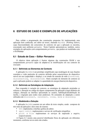 90
6 ESTUDO DE CASO E EXEMPLOS DE APLICAÇÕES
Para validar a programação das construções propostas foi implementada uma
aplicação bem conhecida, um editor de textos, chamado WalkEd (Walking Editor),
cujas funcionalidades são conscientes do contexto em que a aplicação se encontra,
executando num ambiente pervasivo. Neste Capítulo apresentam-se, também, outros
exemplos de aplicações com comportamento pervasivo, que podem ser modeladas com
o ISAMadapt.
6.1 Estudo de Caso – Editor Pervasivo
O objetivo desta aplicação é ilustrar algumas das construções ISAM e seu
comportamento pervasivo capaz de adaptar-se às modificações em seu contexto de
execução.
6.1.1 Definindo os Elementos de Contexto
A aplicação WalkEd é um protótipo simplificado cuja modelagem de suas funções
considera a visão particular de contexto definido pelas características do dispositivo
móvel em uso (capacidade e display); e ao estado da conexão de rede (connected,
disconnecting, disconnected). Outro exemplo de elemento de contexto ao
qual a aplicação poderia se adaptar é a quantidade de energia (bateria) do dispositivo.
6.1.2 Definindo as Estratégias de Adaptação
Para responder à variação do contexto, as estratégias de adaptação projetadas se
referem a: alteração no código de alguns componentes da aplicação (carga dinâmica de
código), alteração na interface apresentada ao usuário, habilitação/desabilitação de
tarefas, e migração para nodos mais poderosos. Os comandos de adaptação a serem
utilizados são disconnect, reconnect, clone, move e discovery.
6.1.3 Modelando a Solução
A aplicação WalkEd consiste em um editor de texto simples, sendo composto de
três entes da aplicação e dois entes de sistema:
• GUI: implementa a interface gráfica do editor;
• spell e dict: implementam o serviço de verificação ortográfica;
• print e file: implementam os serviços de impressão e arquivo,
respectivamente.
A Figura 6.1 mostra uma possível distribuição física da aplicação em diferentes
momentos, conforme novos entes são criados.
 