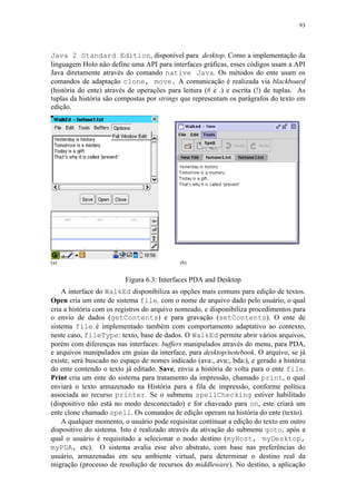 93
Java 2 Standard Edition, disponível para desktop. Como a implementação da
linguagem Holo não define uma API para interfaces gráficas, esses códigos usam a API
Java diretamente através do comando native Java. Os métodos do ente usam os
comandos de adaptação clone, move. A comunicação é realizada via blackboard
(história do ente) através de operações para leitura (# e .) e escrita (!) de tuplas. As
tuplas da história são compostas por strings que representam os parágrafos do texto em
edição.
(a) (b)
Figura 6.3: Interfaces PDA and Desktop
A interface do WalkEd disponibiliza as opções mais comuns para edição de textos.
Open cria um ente de sistema file, com o nome de arquivo dado pelo usuário, o qual
cria a história com os registros do arquivo nomeado, e disponibiliza procedimentos para
o envio de dados (getContents) e para gravação (setContents). O ente de
sistema file é implementado também com comportamento adaptativo ao contexto,
neste caso, fileType: texto, base de dados. O WalkEd permite abrir vários arquivos,
porém com diferenças nas interfaces: buffers manipulados através do menu, para PDA,
e arquivos manipulados em guias da interface, para desktop/notebook. O arquivo, se já
existe, será buscado no espaço de nomes indicado (ava:, avu:, bda:), e gerado a história
do ente contendo o texto já editado. Save, envia a história de volta para o ente file.
Print cria um ente do sistema para tratamento da impressão, chamado print, o qual
enviará o texto armazenado na História para a fila de impressão, conforme política
associada ao recurso printer. Se o submenu spellChecking estiver habilitado
(dispositivo não está no modo desconectado) e for chaveado para on, este criará um
ente clone chamado spell. Os comandos de edição operam na história do ente (texto).
A qualquer momento, o usuário pode requisitar continuar a edição do texto em outro
dispositivo do sistema. Isto é realizado através da ativação do submenu goto, após a
qual o usuário é requisitado a selecionar o nodo destino (myHost, myDesktop,
myPDA, etc). O sistema avalia esse alvo abstrato, com base nas preferências do
usuário, armazenadas em seu ambiente virtual, para determinar o destino real da
migração (processo de resolução de recursos do middleware). No destino, a aplicação
 