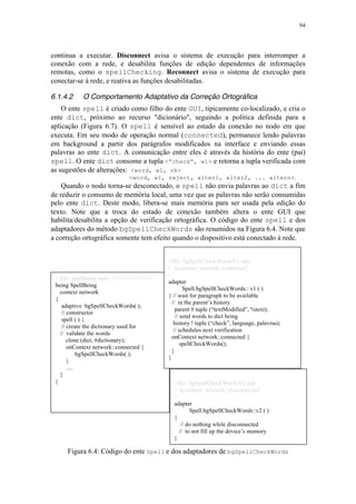 94
//file: bgSpellCheckWordsV2.adp
// @context: newtork::disconnected
//
adapter
Spell.bgSpellCheckWords::v2 ( )
{
// do nothing while disconnected
// to not fill up the device’s memory
}
// file: spellBeing.holo //////////////////////////
being SpellBeing
context network
{
adaptive bgSpellCheckWords( );
// constructor
spell ( ) {
// create the dictionary used for
// validate the words
clone (dict, #dictionary);
onContext network::connected {
bgSpellCheckWords( );
}
….
}
}
continua a executar. Disconnect avisa o sistema de execução para interromper a
conexão com a rede, e desabilita funções de edição dependentes de informações
remotas, como o spellChecking. Reconnect avisa o sistema de execução para
conectar-se à rede, e reativa as funções desabilitadas.
6.1.4.2 O Comportamento Adaptativo da Correção Ortográfica
O ente spell é criado como filho do ente GUI, tipicamente co-localizado, e cria o
ente dict, próximo ao recurso "dicionário", seguindo a política definida para a
aplicação (Figura 6.7). O spell é sensível ao estado da conexão no nodo em que
executa. Em seu modo de operação normal (connected), permanece lendo palavras
em background a partir dos parágrafos modificados na interface e enviando essas
palavras ao ente dict. A comunicação entre eles é através da história do ente (pai)
spell. O ente dict consome a tupla <”check”, w1> e retorna a tupla verificada com
as sugestões de alterações: <word, w1, ok>
<word, w1, reject, alter1, alter2, ... altern>.
Quando o nodo torna-se desconectado, o spell não envia palavras ao dict a fim
de reduzir o consumo de memória local, uma vez que as palavras não serão consumidas
pelo ente dict. Deste modo, libera-se mais memória para ser usada pela edição do
texto. Note que a troca do estado de conexão também altera o ente GUI que
habilita/desabilita a opção de verificação ortográfica. O código do ente spell e dos
adaptadores do método bgSpellCheckWords são resumidos na Figura 6.4. Note que
a correção ortográfica somente tem efeito quando o dispositivo está conectado à rede.
Figura 6.4: Código do ente Spell e dos adaptadores de bgSpellCheckWords
//file: bgSpellCheckWordsV1.adp
// @context: newtork::connected
//
adapter
Spell.bgSpellCheckWords:: v1 ( )
{ // wait for paragraph to be available
// in the parent’s history
parent # tuple (“textModified”, %text);
// send words to dict being
history ! tuple (“check”, language, palavras);
// schedules next verification
onContext network::connected {
spellCheckWords();
}
}
 