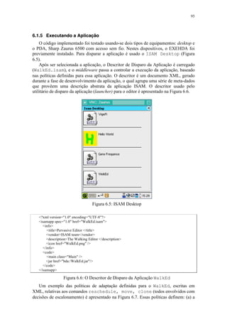 95
6.1.5 Executando a Aplicação
O código implementado foi testado usando-se dois tipos de equipamentos: desktop e
o PDA, Sharp Zaurus 6500 com acesso sem fio. Nestes dispositivos, o EXEHDA foi
previamente instalado. Para disparar a aplicação é usado o ISAM Desktop (Figura
6.5).
Após ser selecionada a aplicação, o Descritor de Disparo da Aplicação é carregado
(WalkEd.isam), e o middleware passa a controlar a execução da aplicação, baseado
nas políticas definidas para essa aplicação. O descritor é um documento XML, gerado
durante a fase de desenvolvimento da aplicação, o qual agrupa uma série de meta-dados
que provêem uma descrição abstrata da aplicação ISAM. O descritor usado pelo
utilitário de disparo da aplicação (launcher) para o editor é apresentado na Figura 6.6.
Figura 6.5: ISAM Desktop
<?xml version="1.0" encoding="UTF-8"?>
<isamapp spec="1.0" href="WalkEd.isam">
<info>
<title>Pervasive Editor </title>
<vendor>ISAM team</vendor>
<description>The Walking Editor </description>
<icon href="WalkEd.png" />
</info>
<code>
<main class="Main" />
<jar href="bda:/WalkEd.jar"/>
</code>
</isamapp>
Figura 6.6: O Descritor de Disparo da Aplicação WalkEd
Um exemplo das políticas de adaptação definidas para o WalkEd, escritas em
XML, relativas aos comandos reschedule, move, clone (todos envolvidos com
decisões de escalonamento) é apresentado na Figura 6.7. Essas políticas definem: (a) a
 