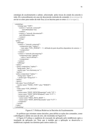 96
estratégia de escalonamento a adotar, selecionada pelas trocas de estado da conexão à
rede; (b) o procedimento em caso de desconexão (emissão do comando disconnect):
enviar os entes para nodos da rede fixa; (c) as âncoras para os entes dict e spell.
<scheduling>
<strategy type="TiPS">
<context v="network::connected">
useCellScheduler=true
</context>
<context v="network::disconnected">
useCellScheduler=false
</context>
</strategy>
<policy>
<allbeings>
<context v=”network::connected”>
<composition type=”replace”>
<max index="CPU_POWER"> <!-- definição de parte da política dependente de contexto -->
</composition>
</context>
<context v="network::disconnecting">
<composition type="append">
<rule n="moveToWired"/>
</composition>
</context>
</allbeings>
</policy>
< policy composition=”replace”>
<being name=”dict” />
<anchor type=”avu:/dictionary.rsc” />
</policy>
<policy composition=”replace” >
<being name=”Spell” />
< anchor type=”being:GUI” />
</policy>
</policy>
<rule name="moveToWired">
<anchor sensor="NODE_TYPE" value="WIRED"/>
</rule>
<index name="CPU_POWER">
<switch>
<sensor name="HOST_BENCH[bogomips]" scale="10" />
<sensor name="HOST_BENCH[linpack]" scale="4.75" />
<composite type="sum">
<sensor name="FREE_PHYS_MEM" />
<sensor name="HOST_BENCH[scimark]" scale="4.75" />
</composite>
</switch>
</index>
</scheduling>
Figura 6.7: Políticas Relativas às Decisões de Escalonamento
As políticas que orientam outras decisões, para definir as ações dos comandos, como
a abordagem a adotar em caso de erro, são mostradas na Figura 6.8.
A Figura 6.9 esboça a seqüência de execução da aplicação pelo middleware após a
instalação da aplicação (a). Note que à medida que a aplicação se desenvolve o
middleware expande seu domínio para outros nodos (c).
 