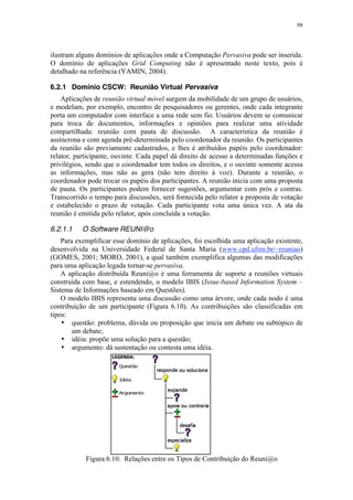 98
ilustram alguns domínios de aplicações onde a Computação Pervasiva pode ser inserida.
O domínio de aplicações Grid Computing não é apresentado neste texto, pois é
detalhado na referência (YAMIN, 2004).
6.2.1 Domínio CSCW: Reunião Virtual Pervasiva
Aplicações de reunião virtual móvel surgem da mobilidade de um grupo de usuários,
e modelam, por exemplo, encontro de pesquisadores ou gerentes, onde cada integrante
porta um computador com interface a uma rede sem fio. Usuários devem se comunicar
para troca de documentos, informações e opiniões para realizar uma atividade
compartilhada: reunião com pauta de discussão. A característica da reunião é
assíncrona e com agenda pré-determinada pelo coordenador da reunião. Os participantes
da reunião são previamente cadastrados, e lhes é atribuídos papéis pelo coordenador:
relator, participante, ouvinte. Cada papel dá direito de acesso a determinadas funções e
privilégios, sendo que o coordenador tem todos os direitos, e o ouvinte somente acessa
as informações, mas não as gera (não tem direito à voz). Durante a reunião, o
coordenador pode trocar os papéis dos participantes. A reunião inicia com uma proposta
de pauta. Os participantes podem fornecer sugestões, argumentar com prós e contras.
Transcorrido o tempo para discussões, será fornecida pelo relator a proposta de votação
e estabelecido o prazo de votação. Cada participante vota uma única vez. A ata da
reunião é emitida pelo relator, após concluída a votação.
6.2.1.1 O Software REUNI@o
Para exemplificar esse domínio de aplicações, foi escolhida uma aplicação existente,
desenvolvida na Universidade Federal de Santa Maria (www.cpd.ufsm.br/~reuniao)
(GOMES, 2001; MORO, 2001), a qual também exemplifica algumas das modificações
para uma aplicação legada tornar-se pervasiva.
A aplicação distribuída Reuni@o é uma ferramenta de suporte a reuniões virtuais
construída com base, e estendendo, o modelo IBIS (Issue-based Information System –
Sistema de Informações baseado em Questões).
O modelo IBIS representa uma discussão como uma árvore, onde cada nodo é uma
contribuição de um participante (Figura 6.10). As contribuições são classificadas em
tipos:
• questão: problema, dúvida ou proposição que inicia um debate ou subtópico de
um debate;
• idéia: propõe uma solução para a questão;
• argumento: dá sustentação ou contesta uma idéia.
Figura 6.10: Relações entre os Tipos de Contribuição do Reuni@o
 