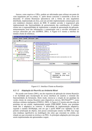 99
Anexos, como arquivos e URLs, podem ser adicionados para reforçar um ponto de
vista (argumento pró ou contra). A partir desses conceitos é construída a árvore de
discussão. O sistema Reuni@ao apresenta-se sob a forma de uma arquitetura
distribuída, implementada em Java, com um servidor implementando comunicação com
o(s) módulo(s) cliente(s) através de RMI. O módulo servidor é responsável pela
implementação das funcionalidades de gerenciamento das contribuições. O módulo
cliente tem a responsabilidade de implementar a camada de apresentação da aplicação,
armazenamento local das informações e comunicação com o servidor utilizando os
serviços oferecidos por este (GOMES, 2001). A Figura 6.11 mostra a interface do
módulo cliente de referência.
Figura 6.11: Interface Cliente no Reuni@o
6.2.1.2 Adaptação do Reuni@o ao Ambiente Móvel
De acordo com Gomes (2001), um dos requisitos da aplicação do sistema Reuni@o
é ter facilidade para incorporação de novas interfaces de usuários e extensão das
funcionalidades da ferramenta. Deste modo, iniciou-se a criação de um protótipo da
versão cliente do sistema Reuni@o para dispositivos móveis, REUNI@OMóvel
, como
telefones celulares inteligentes (CHIELE, 2003). A Figura 6.12 mostra uma das telas do
protótipo em um celular, implementado usando J2ME/MIDP. Porém, esse protótipo
ainda não é adaptativo ao contexto. A dificuldade da implementação adaptativa,
segundo o modelo ISAMadapt, está em que o perfil MIDP (ver Apêndice A) não
permite serialização de objetos, nem possui comunicação remota via RMI. Isso exige
uma mudança significativa na modelagem dos entes que executam no celular, em
relação aos que executam no desktop e no PDA. As principais adaptações previstas para
serem implementadas são apresentadas a seguir.
Campo para a
digitação de uma nova
informação
 