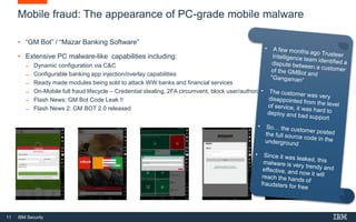 11 IBM Security
Mobile fraud: The appearance of PC-grade mobile malware
• “GM Bot” / “Mazar Banking Software”
• Extensive PC malware-like capabilities including:
̶ Dynamic configuration via C&C
̶ Configurable banking app injection/overlay capabilities
̶ Ready made modules being sold to attack WW banks and financial services
̶ On-Mobile full fraud lifecycle – Credential stealing, 2FA circumvent, block user/authorization
̶ Flash News: GM Bot Code Leak !!
̶ Flash News 2: GM BOT 2.0 released
 