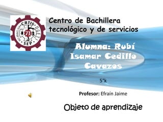 Centro de Bachillera
tecnológico y de servicios

       Alumna: Rubí
      Isamar Cedillo
         Cavazos
                 5°k

        Profesor: Efraín Jaime

    Objeto de aprendizaje
 