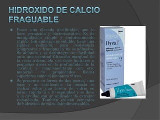 HIDROXIDO DE CALCIO FRAGUABLEPosee una elevada alcalinidad, que lo hace germicida y bacteriostático. Es de manipulación simple y endurecimiento rápido. Sin embargo es soluble, tiene una rigidez reducida, poca resistencia compresiva y fraccional y no es adhesivo. Se ablanda y se desintegra con facilidad ante una eventual filtración marginal de la restauración. Su uso debe limitarse a pequeñas áreas en la profundidad de la cavidad y complementarse con otro material de propiedades físicas superiores como el ionomero vítreo.Se presenta en forma de dos pastas: una base y un catalizador. La mezcla se realiza sobre una loseta de vidrio en forma rápida (5 a 10 segundos) y se lleva a la cavidad con un aplicador de extremo redondeado. También existen cementos de hidróxido de calcio fotoplimerizables.