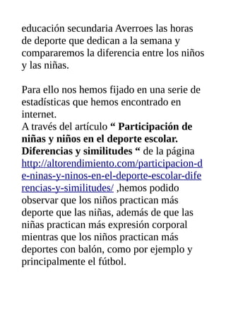 educación secundaria Averroes las horas
de deporte que dedican a la semana y
compararemos la diferencia entre los niños
y las niñas.
Para ello nos hemos fijado en una serie de
estadísticas que hemos encontrado en
internet.
A través del artículo “ Participación de
niñas y niños en el deporte escolar.
Diferencias y similitudes “ de la página
http://altorendimiento.com/participacion-d
e-ninas-y-ninos-en-el-deporte-escolar-dife
rencias-y-similitudes/ ,hemos podido
observar que los niños practican más
deporte que las niñas, además de que las
niñas practican más expresión corporal
mientras que los niños practican más
deportes con balón, como por ejemplo y
principalmente el fútbol.
 