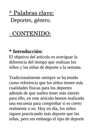 * Palabras clave:
Deportes, género.
∙ CONTENIDO:
* Introducción:
El objetivo del artículo es averiguar la
diferencia del tiempo que realizan los
niños y las niñas de deporte a la semana.
Tradicionalmente siempre se ha tenido
como referencia que los niños tienen más
cualidades físicas para los deportes
además de que suelen tener más interés
para ello, en este artículo hemos realizado
una encuesta para comprobar si es cierto
realmente o no. Hoy en día, los niños
siguen practicando más deporte que las
niñas, pero sin embargo el tipo de deporte
 