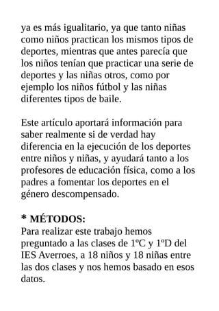 ya es más igualitario, ya que tanto niñas
como niños practican los mismos tipos de
deportes, mientras que antes parecía que
los niños tenían que practicar una serie de
deportes y las niñas otros, como por
ejemplo los niños fútbol y las niñas
diferentes tipos de baile.
Este artículo aportará información para
saber realmente si de verdad hay
diferencia en la ejecución de los deportes
entre niños y niñas, y ayudará tanto a los
profesores de educación física, como a los
padres a fomentar los deportes en el
género descompensado.
* MÉTODOS:
Para realizar este trabajo hemos
preguntado a las clases de 1ºC y 1ºD del
IES Averroes, a 18 niños y 18 niñas entre
las dos clases y nos hemos basado en esos
datos.
 