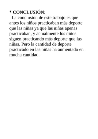 * CONCLUSIÓN:
La conclusión de este trabajo es que
antes los niños practicaban más deporte
que las niñas ya que las niñas apenas
practicaban, y actualmente los niños
siguen practicando más deporte que las
niñas. Pero la cantidad de deporte
practicado en las niñas ha aumentado en
mucha cantidad.
 