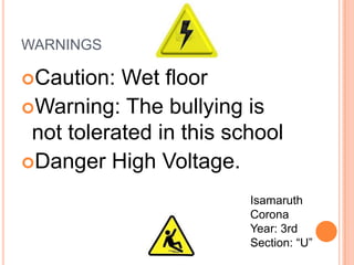 WARNINGS

Caution:  Wet floor
Warning: The bullying is
 not tolerated in this school
Danger High Voltage.

                         Isamaruth
                         Corona
                         Year: 3rd
                         Section: “U”
 