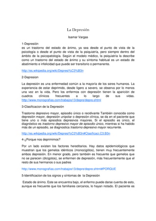 La Depresión
                                  Isamar Vargas

1-Depresión
es un trastorno del estado de ánimo, ya sea desde el punto de vista de la
psicología o desde el punto de vista de la psiquiatría, pero siempre dentro del
ámbito de la psicopatología. Según el modelo médico, la psiquiatría la describe
como un trastorno del estado de ánimo y su síntoma habitual es un estado de
abatimiento e infelicidad que puede ser transitorio o permanente.

http://es.wikipedia.org/wiki/Depresi%C3%B3n

2-Depresion

La depresión es una enfermedad común a la mayoría de los seres humanos. La
experiencia de estar deprimido, desde ligero a severo, se observa por lo menos
una vez en la vida. Pero los enfermos con depresión tienen la aparición de
cuadros     clínicos    frecuentes    a     lo    largo    de     sus    vidas.
http://www.monografias.com/trabajos13/depre/depre.shtml

3-Clasificacion de la Depresión

Trastorno depresivo mayor, episodio único o recidivante También conocida como
depresión mayor, depresión unipolar o depresión clínica, se da en el paciente que
tiene uno o más episodios depresivos mayores. Si el episodio es único, el
diagnóstico es trastorno depresivo mayor de episodio único, mientras si ha habido
más de un episodio, se diagnostica trastorno depresivo mayor recurrente.
http://es.wikipedia.org/wiki/Depresi%C3%B3n#Clasificaci.C3.B3n
4-¿Porque nos deprimimos?

Por un lado existen los factores hereditarios. Hay datos epidemiológicos que
muestran que los gemelos idénticos (monocigótos), tienen muy frecuentemente
ambos depresión. En menor grado, pero también es frecuente que gemelos que
no se parecen (dicigotos), se enfermen de depresión, más frecuentemente que el
resto de sus hermanos o sus padres

http://www.monografias.com/trabajos13/depre/depre.shtml#PORQUE

5-Identificacion de los signos y síntomas de la Depresión

Estado de ánimo. Este se encuentra bajo, el enfermo puede darse cuenta de esto,
aunque es frecuente que los familiares cercanos, lo hayan notado. El paciente es
 