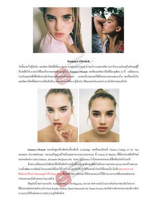 Isamaya Ffrench
่
วันนี้จะพาไปรู ้จกกับ เมคอัพอาร์ติสที่มีท้ งความเก่ง ความสวย ความเท่ ความเก๋ ความคลาสสิ ค ฯลฯ ล้วนรวมกันอยูในตัวเธอผูน้ ี
ั
ั
้
่ ้
ถ้าเอ่ยชื่อไป บางคนได้ยนแล้วอาจจะพอคุนหูอยูบาง... Isamaya Ffrench เธอคือเมคอัพอาร์ติสที่มีอายุเพียง 23 ปี แต่มีผลงาน
ิ
้
ร่ วมกับบุคคลที่มีชื่อเสี ยงระดับโลกมาแล้วมากหน้าหลายตา บางคนก็อาจจะเคยได้เห็นผลงานของเธอมาบ้าง เธอเป็ นหนึ่งใน
เมคอัพอาร์ติสที่มีพรสวรรค์อนดับต้นๆ ของวงการแฟชัน มารู ้จกประวัติของเธอกันแบบคร่ าวๆ อีกสักหน่อยแล้วกัน
ั
ั
่

Isamaya Ffrench จบหลักสูตรด้านศิลปะเบื้องต้นที่ Cambridge เธอย้ายมาเรี ยนที่ Chelsea College of Art กรุ ง
ลอนดอน ประเทศอังกฤษ และจบปริ ญญาตรี ในด้านอุตสาหกรรมการออกแบบ ที่ Central St Martins ที่ที่มีเหล่าแฟชันดีไซน์
่
เนอคนดังอย่าง John Galliano, Alexander McQueen และ Stelle McCartney ร่ าเรี ยนจนจบออกมามีชื่อเสี ยงกันถ้วนหน้า
ด้วยความที่เธอหลงรักศิลปะเป็ นชีวตจิตใจ เธอจึงเลือกเดินทางสายแฟชันในด้านความสวยความงาม และสร้างผลงาน
ิ
่
่
ั
รวมถึงพัฒนางานศิลปะในแบบฉบับที่เรี ยกได้วาสร้างความประทับใจให้กบคนทัวโลกให้ตองตะลึง นันคือ ผลงานการวาด
้
่
่
ศิลปะบนเรื อนร่ างของมนุษย์ หรื อ Body Paint ที่เธอสร้างสรรค์ออกมาได้อย่างสวยงามไร้ที่ติ จนวงการแฟชันหลายต่อหลาย
่
สาขาอยากจะดึงตัวเธอมาร่ วมงานด้วย
ปั จจุบนนี้ เธอร่ วมงานกับ Arena Homme +, 10 Magazine, iD และ POP และยังร่ วมงานกับช่างภาพระดับโลกมาก
ั
ฝี มือหลายต่อหลายท่าน อย่าง Nick Knight, Rankin, Daniel Sannwald และ Simon Foxton และยังดารงตาแหน่งบรรณาธิการฝ่ าย
ั
ความงามให้กบนิตยสาร USED ควบคู่ไปอีกด้วย

 