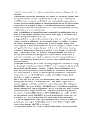 economic recovery resulted in a modest average growth in income, but high poverty rates
continued.
Defenders of the social system maintain that, over the long run, poverty has declined. Many
improvements in social conditions benefit virtually all people and, thus, make us more
equal. The increase in longevity (attributable in large measure to advances in medicine,
nutrition, and sanitation) affects all social classes. In a significant sense, the U.S. economy is
far fairer now than at any time in the past. In the preindustrial era, when land was the
primary measure of wealth, those without land had no way to improve their circumstances.
In the industrial era, when people of modest
means needed physical strength and stamina to engage in difficult and hazardous labor in
mines, mills, and factories, those who were too weak, handicapped, or too old stood little
chance of gaining or keeping reasonable jobs.
In the postindustrial era, many of the manufactured goods that were once "Made in U.S.A.,"
ranging from clothing to electronics, are now made by cheaper foreign labor. Despite this
loss, America achieved virtually full employment in the 1990s, largely because of the
enormous growth of the information and service industries. Intelligence, ambition, and hard
work-qualities that cut across social classes are likely to be the determinants of success.
In the view of the defenders of the American economic system, the sharp increase in the
nation's gross domestic product has resulted in greater prosperity for most Americans.
Although the number of superrich has grown, so has the number of prosperous small
business owners, middle-level executives, engineers, computer programmers, lawyers,
doctors, entertainers, sports stars, and others who have gained greatly from the longest
sustained economic
growth in American history. For example, successful young pioneers in the new technology
and the entrepreneurs whose capital supported their ventures have prospered, and so have
the technicians and other workers whom they hired. Any change that mandated more,
nearly equal income would greatly diminish the incentives for invention, discovery, and
risk-taking enterprises. As a result, the standard of living would be much lower and rise
much more slowly, and individual freedom would be curtailed by the degree of state
interference in people's private lives.
None of these objections will satisfy those who deplore what they see as an increasing
disparity in the distribution of income and wealth. In 2008 the first full year since the
recession that began in 2007, the wealthiest 10 percent of Americans, those making more
than $138,000 a year, earned 11.4 times the $12,000 earned by those living near or below
the poverty line in 2008. Poverty jumped to 13.2 percent, an 11-year high. Nearly 10 million
households used food stamps. There has been a long-term acceleration of a gap between
rich and poor in the United States. Between 1979 and 2005 (the latest year for which the
non-partisan Congressional Budget Office has complete statistics), the average after-tax
income of the top 1 percent of households, after adjusting for inflation, increased by
$745,000, or 228 percent; that of the 20 percent of Americans in the middle of the income
spectrum grew an average of $8,700, or 21 percent; by contrast, that of the poorest 20
percent of Americans grew by $900, or 6 percent.
The financial wealth of the top 1 percent of households exceeds the combined household
 