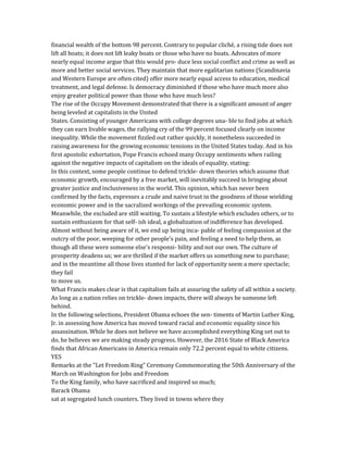 financial wealth of the bottom 98 percent. Contrary to popular cliché, a rising tide does not
lift all boats; it does not lift leaky boats or those who have no boats. Advocates of more
nearly equal income argue that this would pro- duce less social conflict and crime as well as
more and better social services. They maintain that more egalitarian nations (Scandinavia
and Western Europe are often cited) offer more nearly equal access to education, medical
treatment, and legal defense. Is democracy diminished if those who have much more also
enjoy greater political power than those who have much less?
The rise of the Occupy Movement demonstrated that there is a significant amount of anger
being leveled at capitalists in the United
States. Consisting of younger Americans with college degrees una- ble to find jobs at which
they can earn livable wages, the rallying cry of the 99 percent focused clearly on income
inequality. While the movement fizzled out rather quickly, it nonetheless succeeded in
raising awareness for the growing economic tensions in the United States today. And in his
first apostolic exhortation, Pope Francis echoed many Occupy sentiments when railing
against the negative impacts of capitalism on the ideals of equality, stating:
In this context, some people continue to defend trickle- down theories which assume that
economic growth, encouraged by a free market, will inevitably succeed in bringing about
greater justice and inclusiveness in the world. This opinion, which has never been
confirmed by the facts, expresses a crude and naive trust in the goodness of those wielding
economic power and in the sacralized workings of the prevailing economic system.
Meanwhile, the excluded are still waiting. To sustain a lifestyle which excludes others, or to
sustain enthusiasm for that self- ish ideal, a globalization of indifference has developed.
Almost without being aware of it, we end up being inca- pable of feeling compassion at the
outcry of the poor, weeping for other people's pain, and feeling a need to help them, as
though all these were someone else's responsi- bility and not our own. The culture of
prosperity deadens us; we are thrilled if the market offers us something new to purchase;
and in the meantime all those lives stunted for lack of opportunity seem a mere spectacle;
they fail
to move us.
What Francis makes clear is that capitalism fails at assuring the safety of all within a society.
As long as a nation relies on trickle- down impacts, there will always be someone left
behind.
In the following selections, President Obama echoes the sen- timents of Martin Luther King,
Jr. in assessing how America has moved toward racial and economic equality since his
assassination. While he does not believe we have accomplished everything King set out to
do, he believes we are making steady progress. However, the 2016 State of Black America
finds that African Americans in America remain only 72.2 percent equal to white citizens.
YES
Remarks at the "Let Freedom Ring" Ceremony Commemorating the 50th Anniversary of the
March on Washington for Jobs and Freedom
To the King family, who have sacrificed and inspired so much;
Barack Obama
sat at segregated lunch counters. They lived in towns where they
 