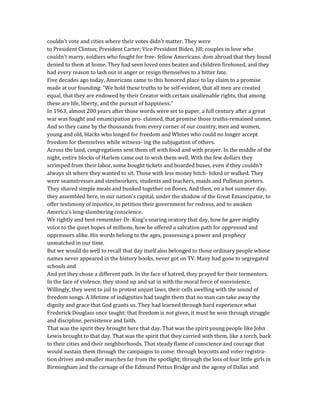 couldn't vote and cities where their votes didn't matter. They were
to President Clinton; President Carter; Vice President Biden, Jill; couples in love who
couldn't marry, soldiers who fought for free- fellow Americans. dom abroad that they found
denied to them at home. They had seen loved ones beaten and children firehosed, and they
had every reason to lash out in anger or resign themselves to a bitter fate.
Five decades ago today, Americans came to this honored place to lay claim to a promise
made at our founding: "We hold these truths to be self-evident, that all men are created
equal, that they are endowed by their Creator with certain unalienable rights, that among
these are life, liberty, and the pursuit of happiness."
In 1963, almost 200 years after those words were set to paper, a full century after a great
war was fought and emancipation pro- claimed, that promise those truths-remained unmet.
And so they came by the thousands from every corner of our country, men and women,
young and old, blacks who longed for freedom and Whites who could no longer accept
freedom for themselves while witness- ing the subjugation of others.
Across the land, congregations sent them off with food and with prayer. In the middle of the
night, entire blocks of Harlem came out to wish them well. With the few dollars they
scrimped from their labor, some bought tickets and boarded buses, even if they couldn't
always sit where they wanted to sit. Those with less money hitch- hiked or walked. They
were seamstresses and steelworkers, students and teachers, maids and Pullman porters.
They shared simple meals and bunked together on floors. And then, on a hot summer day,
they assembled here, in our nation's capital, under the shadow of the Great Emancipator, to
offer testimony of injustice, to petition their government for redress, and to awaken
America's long-slumbering conscience.
We rightly and best remember Dr. King's soaring oratory that day, how he gave mighty
voice to the quiet hopes of millions, how he offered a salvation path for oppressed and
oppressors alike. His words belong to the ages, possessing a power and prophecy
unmatched in our time.
But we would do well to recall that day itself also belonged to those ordinary people whose
names never appeared in the history books, never got on TV. Many had gone to segregated
schools and
And yet they chose a different path. In the face of hatred, they prayed for their tormentors.
In the face of violence, they stood up and sat in with the moral force of nonviolence.
Willingly, they went to jail to protest unjust laws, their cells swelling with the sound of
freedom songs. A lifetime of indignities had taught them that no man can take away the
dignity and grace that God grants us. They had learned through hard experience what
Frederick Douglass once taught: that freedom is not given, it must be won through struggle
and discipline, persistence and faith.
That was the spirit they brought here that day. That was the spirit young people like John
Lewis brought to that day. That was the spirit that they carried with them, like a torch, back
to their cities and their neighborhoods. That steady flame of conscience and courage that
would sustain them through the campaigns to come: through boycotts and voter registra-
tion drives and smaller marches far from the spotlight; through the loss of four little girls in
Birmingham and the carnage of the Edmund Pettus Bridge and the agony of Dallas and
 