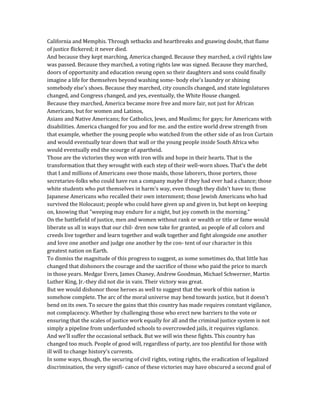 California and Memphis. Through setbacks and heartbreaks and gnawing doubt, that flame
of justice flickered; it never died.
And because they kept marching, America changed. Because they marched, a civil rights law
was passed. Because they marched, a voting rights law was signed. Because they marched,
doors of opportunity and education swung open so their daughters and sons could finally
imagine a life for themselves beyond washing some- body else's laundry or shining
somebody else's shoes. Because they marched, city councils changed, and state legislatures
changed, and Congress changed, and yes, eventually, the White House changed.
Because they marched, America became more free and more fair, not just for African
Americans, but for women and Latinos,
Asians and Native Americans; for Catholics, Jews, and Muslims; for gays; for Americans with
disabilities. America changed for you and for me. and the entire world drew strength from
that example, whether the young people who watched from the other side of an Iron Curtain
and would eventually tear down that wall or the young people inside South Africa who
would eventually end the scourge of apartheid.
Those are the victories they won with iron wills and hope in their hearts. That is the
transformation that they wrought with each step of their well-worn shoes. That's the debt
that I and millions of Americans owe those maids, those laborers, those porters, those
secretaries-folks who could have run a company maybe if they had ever had a chance; those
white students who put themselves in harm's way, even though they didn't have to; those
Japanese Americans who recalled their own internment; those Jewish Americans who had
survived the Holocaust; people who could have given up and given in, but kept on keeping
on, knowing that "weeping may endure for a night, but joy cometh in the morning."
On the battlefield of justice, men and women without rank or wealth or title or fame would
liberate us all in ways that our chil- dren now take for granted, as people of all colors and
creeds live together and learn together and walk together and fight alongside one another
and love one another and judge one another by the con- tent of our character in this
greatest nation on Earth.
To dismiss the magnitude of this progress to suggest, as some sometimes do, that little has
changed that dishonors the courage and the sacrifice of those who paid the price to march
in those years. Medgar Evers, James Chaney, Andrew Goodman, Michael Schwerner, Martin
Luther King, Jr.-they did not die in vain. Their victory was great.
But we would dishonor those heroes as well to suggest that the work of this nation is
somehow complete. The arc of the moral universe may bend towards justice, but it doesn't
bend on its own. To secure the gains that this country has made requires constant vigilance,
not complacency. Whether by challenging those who erect new barriers to the vote or
ensuring that the scales of justice work equally for all and the criminal justice system is not
simply a pipeline from underfunded schools to overcrowded jails, it requires vigilance.
And we'll suffer the occasional setback. But we will win these fights. This country has
changed too much. People of good will, regardless of party, are too plentiful for those with
ill will to change history's currents.
In some ways, though, the securing of civil rights, voting rights, the eradication of legalized
discrimination, the very signifi- cance of these victories may have obscured a second goal of
 