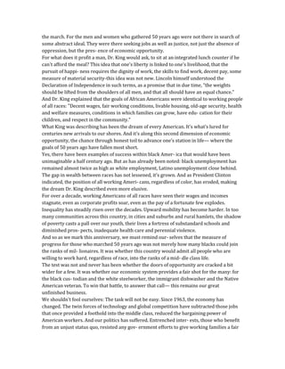 the march. For the men and women who gathered 50 years ago were not there in search of
some abstract ideal. They were there seeking jobs as well as justice, not just the absence of
oppression, but the pres- ence of economic opportunity.
For what does it profit a man, Dr. King would ask, to sit at an integrated lunch counter if he
can't afford the meal? This idea that one's liberty is linked to one's livelihood, that the
pursuit of happi- ness requires the dignity of work, the skills to find work, decent pay, some
measure of material security-this idea was not new. Lincoln himself understood the
Declaration of Independence in such terms, as a promise that in due time, "the weights
should be lifted from the shoulders of all men, and that all should have an equal chance."
And Dr. King explained that the goals of African Americans were identical to working people
of all races: "Decent wages, fair working conditions, livable housing, old-age security, health
and welfare measures, conditions in which families can grow, have edu- cation for their
children, and respect in the community."
What King was describing has been the dream of every American. It's what's lured for
centuries new arrivals to our shores. And it's along this second dimension of economic
opportunity, the chance through honest toil to advance one's station in life— where the
goals of 50 years ago have fallen most short.
Yes, there have been examples of success within black Amer- ica that would have been
unimaginable a half century ago. But as has already been noted: black unemployment has
remained almost twice as high as white employment, Latino unemployment close behind.
The gap in wealth between races has not lessened, it's grown. And as President Clinton
indicated, the position of all working Ameri- cans, regardless of color, has eroded, making
the dream Dr. King described even more elusive.
For over a decade, working Americans of all races have seen their wages and incomes
stagnate, even as corporate profits soar, even as the pay of a fortunate few explodes.
Inequality has steadily risen over the decades. Upward mobility has become harder. In too
many communities across this country, in cities and suburbs and rural hamlets, the shadow
of poverty casts a pall over our youth, their lives a fortress of substandard schools and
diminished pros- pects, inadequate health care and perennial violence.
And so as we mark this anniversary, we must remind our- selves that the measure of
progress for those who marched 50 years ago was not merely how many blacks could join
the ranks of mil- lionaires. It was whether this country would admit all people who are
willing to work hard, regardless of race, into the ranks of a mid- dle class life.
The test was not and never has been whether the doors of opportunity are cracked a bit
wider for a few. It was whether our economic system provides a fair shot for the many: for
the black cus- todian and the white steelworker, the immigrant dishwasher and the Native
American veteran. To win that battle, to answer that call— this remains our great
unfinished business.
We shouldn't fool ourselves: The task will not be easy. Since 1963, the economy has
changed. The twin forces of technology and global competition have subtracted those jobs
that once provided a foothold into the middle class, reduced the bargaining power of
American workers. And our politics has suffered. Entrenched inter- ests, those who benefit
from an unjust status quo, resisted any gov- ernment efforts to give working families a fair
 