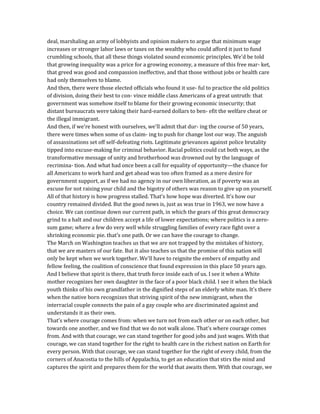 deal, marshaling an army of lobbyists and opinion makers to argue that minimum wage
increases or stronger labor laws or taxes on the wealthy who could afford it just to fund
crumbling schools, that all these things violated sound economic principles. We'd be told
that growing inequality was a price for a growing economy, a measure of this free mar- ket,
that greed was good and compassion ineffective, and that those without jobs or health care
had only themselves to blame.
And then, there were those elected officials who found it use- ful to practice the old politics
of division, doing their best to con- vince middle class Americans of a great untruth: that
government was somehow itself to blame for their growing economic insecurity; that
distant bureaucrats were taking their hard-earned dollars to ben- efit the welfare cheat or
the illegal immigrant.
And then, if we're honest with ourselves, we'll admit that dur- ing the course of 50 years,
there were times when some of us claim- ing to push for change lost our way. The anguish
of assassinations set off self-defeating riots. Legitimate grievances against police brutality
tipped into excuse-making for criminal behavior. Racial politics could cut both ways, as the
transformative message of unity and brotherhood was drowned out by the language of
recrimina- tion. And what had once been a call for equality of opportunity—the chance for
all Americans to work hard and get ahead was too often framed as a mere desire for
government support, as if we had no agency in our own liberation, as if poverty was an
excuse for not raising your child and the bigotry of others was reason to give up on yourself.
All of that history is how progress stalled. That's how hope was diverted. It's how our
country remained divided. But the good news is, just as was true in 1963, we now have a
choice. We can continue down our current path, in which the gears of this great democracy
grind to a halt and our children accept a life of lower expectations; where politics is a zero-
sum game; where a few do very well while struggling families of every race fight over a
shrinking economic pie. that's one path. Or we can have the courage to change.
The March on Washington teaches us that we are not trapped by the mistakes of history,
that we are masters of our fate. But it also teaches us that the promise of this nation will
only be kept when we work together. We'll have to reignite the embers of empathy and
fellow feeling, the coalition of conscience that found expression in this place 50 years ago.
And I believe that spirit is there, that truth force inside each of us. I see it when a White
mother recognizes her own daughter in the face of a poor black child. I see it when the black
youth thinks of his own grandfather in the dignified steps of an elderly white man. It's there
when the native born recognizes that striving spirit of the new immigrant, when the
interracial couple connects the pain of a gay couple who are discriminated against and
understands it as their own.
That's where courage comes from: when we turn not from each other or on each other, but
towards one another, and we find that we do not walk alone. That's where courage comes
from. And with that courage, we can stand together for good jobs and just wages. With that
courage, we can stand together for the right to health care in the richest nation on Earth for
every person. With that courage, we can stand together for the right of every child, from the
corners of Anacostia to the hills of Appalachia, to get an education that stirs the mind and
captures the spirit and prepares them for the world that awaits them. With that courage, we
 