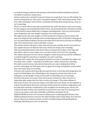 can feed the hungry and house the homeless and transform bleak wastelands of poverty
into fields of commerce and promise.
America, I know the road will be long, but I know we can get there. Yes, we will stumble, but
I know we'll get back up. That's how a movement happens. That's how history bends. That's
how, when somebody is faint of heart, somebody else brings them along and says, come on,
we're marching.
There's a reason why so many who marched that day, and in the days to come, were young.
for the young are unconstrained by habits of fear, unconstrained by the conventions of what
is. They dared to dream differently, to imagine something better. And I am convinced that
same imagination, the same hunger of purpose stirs in this generation.
We might not face the same dangers of 1963, but the fierce urgency of now remains. We
may never duplicate the swelling crowds and dazzling procession of that day so long ago-no
one can match King's brilliance-but the same flame that lit the heart of all who are willing to
take a first step for justice, I know that flame remains.
That tireless teacher who gets to class early and stays late and dips into her own pocket to
buy supplies because she believes that every child is her charge, she's marching.
That successful businessman who doesn't have to, but pays his workers a fair wage and
then offers a shot to a man, maybe an ex-con who is down on his luck, he's marching.
The mother who pours her love into her daughter so that she grows up with the confidence
to walk through the same doors as anybody's son, she's marching.
The father who realizes the most important job he'll ever have is raising his boy right, even
if he didn't have a father—especially if he didn't have a father at home-he's marching.
The battle-scarred veterans who devote themselves not only to helping their fellow
warriors stand again and walk again and run again, but to keep serving their country when
they come home, they are marching.
Everyone who realizes what those glorious patriots knew on that day, that change does not
come from Washington, but to Washington; that change has always been built on our
willingness, we the people, to take on the mantle of citizenship, you are marching.
And that's the lesson of our past. That's the promise of tomorrow: that in the face of
impossible odds, people who love their country can change it. That when millions of
Americans of every race and every region, every faith and every station can join together in
a spirit of brotherhood, then those mountains will be made low and those rough places will
be made plain and those crooked places, they straighten out towards grace, and we will
vindicate the faith of those who sacrificed so much and live up to the true meaning of our
creed, as one nation, under God, indivisible, with liberty and justice for all.
BARACK OBAMA served as U.S. Senator for Illinois prior to defeating John McCain in the
2008 presidential election to become the 44th President of the United States. He is the first
African American to hold the position. In 2012, President Obama defeated Republican
challenger Mitt Romney to win a second term.
 