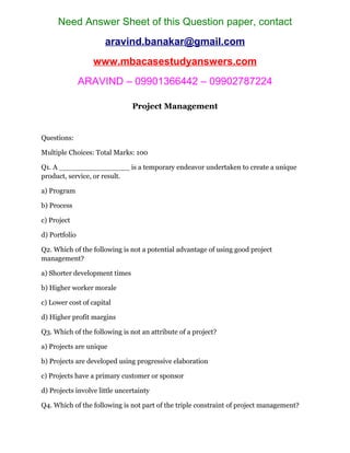 Need Answer Sheet of this Question paper, contact
aravind.banakar@gmail.com
www.mbacasestudyanswers.com
ARAVIND – 09901366442 – 09902787224
Project Management
Questions:
Multiple Choices: Total Marks: 100
Q1. A ________________ is a temporary endeavor undertaken to create a unique
product, service, or result.
a) Program
b) Process
c) Project
d) Portfolio
Q2. Which of the following is not a potential advantage of using good project
management?
a) Shorter development times
b) Higher worker morale
c) Lower cost of capital
d) Higher profit margins
Q3. Which of the following is not an attribute of a project?
a) Projects are unique
b) Projects are developed using progressive elaboration
c) Projects have a primary customer or sponsor
d) Projects involve little uncertainty
Q4. Which of the following is not part of the triple constraint of project management?
 