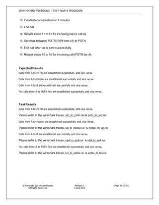 ISAM FD VDSL VECTORING - TEST PLAN & PROCEDURE
© Copyright 2014 Alcatel-Lucent
All Rights Reserved.
Revision 1
1 June 2015
[Page 16 of 29]
12. Establish conversation for 3 minutes
13. End call
14. Repeat steps 11 to 13 for incoming call (B call A).
15. Send fax between POTS (SIP) lines (A) to PSTN
16. End call after fax is sent successfully.
17. Repeat steps 15 to 16 for incoming call (PSTN fax A).
Expected Results
Calls from A to PSTN are established successfully and vice versa
Calls from A to Mobile are established successfully and vice versa.
Calls from A to B are established successfully and vice versa.
Fax calls from A to PSTN Fax are established successfully and vice versa.
Test Results
Calls from A to PSTN are established successfully and vice versa.
Please refer to the wireshark traces, sip_to_pstn.rar & pstn_to_sip.rar.
Calls from A to Mobile are established successfully and vice versa.
Please refer to the wireshark traces, sip_to_mobile.rar & mobile_to_sip.rar
Calls from A to B are established successfully and vice versa.
Please refer to the wireshark traces, sipA_to_sipB.rar & sipB_to_sipA.rar
Fax calls from A to PSTN Fax are established successfully and vice versa.
Please refer to the wireshark traces, fax_to_sipfax.rar & sipfax_to_fax.rar
 
