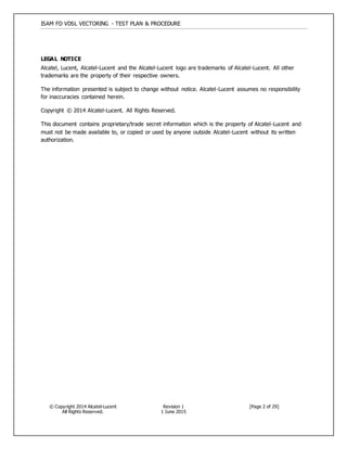 ISAM FD VDSL VECTORING - TEST PLAN & PROCEDURE
© Copyright 2014 Alcatel-Lucent
All Rights Reserved.
Revision 1
1 June 2015
[Page 2 of 29]
LEGAL NOTICE
Alcatel, Lucent, Alcatel-Lucent and the Alcatel-Lucent logo are trademarks of Alcatel-Lucent. All other
trademarks are the property of their respective owners.
The information presented is subject to change without notice. Alcatel-Lucent assumes no responsibility
for inaccuracies contained herein.
Copyright © 2014 Alcatel-Lucent. All Rights Reserved.
This document contains proprietary/trade secret information which is the property of Alcatel-Lucent and
must not be made available to, or copied or used by anyone outside Alcatel-Lucent without its written
authorization.
 