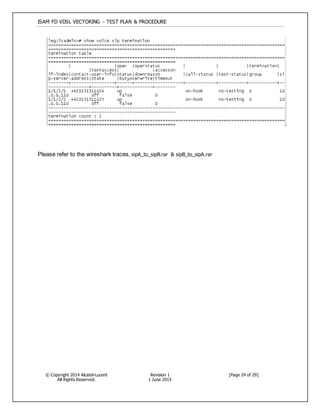 ISAM FD VDSL VECTORING - TEST PLAN & PROCEDURE
© Copyright 2014 Alcatel-Lucent
All Rights Reserved.
Revision 1
1 June 2015
[Page 24 of 29]
Please refer to the wireshark traces, sipA_to_sipB.rar & sipB_to_sipA.rar
 