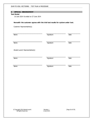 ISAM FD VDSL VECTORING - TEST PLAN & PROCEDURE
© Copyright 2014 Alcatel-Lucent
All Rights Reserved.
Revision 1
1 June 2015
[Page 26 of 29]
6 OFFICIAL ENDORSEMENT
Test Period
16 June 2014 & ended on 27 June 2014
Herewith the customer agrees with the trial test results for system under test.
Customer Representative(s)
Name Signature Date
Name Signature Date
Alcatel-Lucent Representative(s)
Name Signature Date
Name Signature Date
 