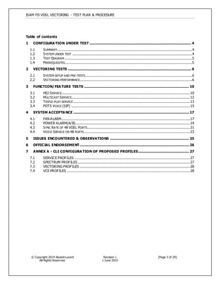 ISAM FD VDSL VECTORING - TEST PLAN & PROCEDURE
© Copyright 2014 Alcatel-Lucent
All Rights Reserved.
Revision 1
1 June 2015
[Page 3 of 29]
Table of contents
1 CONFIGURA TION UNDER TEST .............................................................................................. 4
1.1 SUMMARY.............................................................................................................................4
1.2 SYSTEM UNDER TEST ...............................................................................................................4
1.3 TEST DIAGRAM ......................................................................................................................5
1.4 PREREQUISITES......................................................................................................................5
2 VECTORING TESTS .................................................................................................................. 6
2.1 SYSTEM SETUP AND PRE-TESTS...................................................................................................6
2.2 VECTORING PERFORMANCE........................................................................................................6
3 FUNCTION/FEA TURE TESTS ................................................................................................. 10
3.1 HSI SERVICE.......................................................................................................................10
3.2 MULTICAST SERVICE..............................................................................................................12
3.3 TRIPLE-PLAY SERVICE ............................................................................................................13
3.4 POTS VOICE (SIP) ..............................................................................................................15
4 SYSTEM ACCEPTA NCE ........................................................................................................... 17
4.1 FAN ALARM.......................................................................................................................17
4.2 POWER ALARM(A/B)..........................................................................................................19
4.3 SYNC RATE OF 48 VDSL PORTS...............................................................................................21
4.4 VOICE SERVICE ON 48 PORTS ..................................................................................................23
5 ISSUES ENCOUNTERED & OBSERVATIONS ......................................................................... 25
6 OFFICIAL ENDORSEMENT ..................................................................................................... 26
7 ANNEX A - CLI CONFIGURA TION OF PROPOSED PROFILES............................................... 27
7.1 SERVICE PROFILES ...........................................................................................................27
7.2 SPECTRUM PROFILES........................................................................................................27
7.3 VECTORING PROFILES ......................................................................................................28
7.4 VCE PROFILES ..................................................................................................................28
 