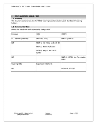 ISAM FD VDSL VECTORING - TEST PLAN & PROCEDURE
© Copyright 2014 Alcatel-Lucent
All Rights Reserved.
Revision 1
1 June 2015
[Page 4 of 29]
1 CONFIGURATION UNDER TEST
1.1 Summary
This document contains test plan for VDSL2 vectoring based on Alcatel-Lucent Board Level Vectoring
Solution.
1.2 System under test
Procedures are verified with the following configuration:
Enclosure 7356 7360FX
NT Controller (software) NRNT-A(5.0.122) FANT-F (4.6.477)
ELT NDLT-C, 48L VDSL2 card with BLV
NPOT-C, 48 line POTs card
NVSP-B, 48 port POTS VDSL
Splitter
OLT NGLT-C, 8-GPON Line Termination
Board
Vectoring CPEs Sagemcom F@ST5310
ONT O-010S-P, SFP ONT
 