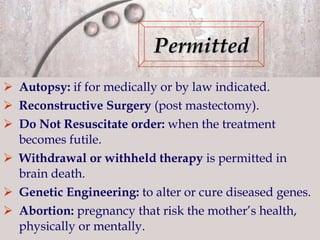 Autopsy:  if for medically or by law indicated. Reconstructive Surgery   (post mastectomy). Do Not Resuscitate order:  when the treatment becomes futile. Withdrawal or withheld therapy  is permitted in brain death. Genetic Engineering:  to alter or cure diseased genes. Abortion:  pregnancy that risk the mother’s health, physically or mentally. Permitted 