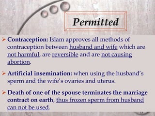 Contraception:  Islam approves all methods of contraception between  husband and wife  which are  not harmful , are  reversible  and are  not causing abortion . Artificial insemination:  when using the husband’s sperm and the wife’s ovaries and uterus. Death of one of the spouse terminates the marriage contract on earth ,  thus frozen sperm from husband can not be used . Permitted 