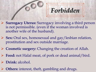 Surrogacy Uterus:  Surrogacy involving a third person is not permissible. (even if the woman involved is another wife of the husband). Sex:  Oral sex, homosexual and gay/lesbian relation, prostitution and sex outside marriage. Cosmetic surgery:  Changing the creation of Allah. Food:  not Halal meat, of pork or dead animal/bird. Drink:  alcohol. Others:  interest, theft, gambling and drugs. Forbidden 