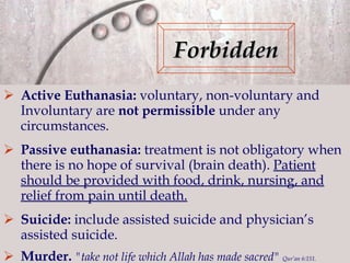 Active Euthanasia:  voluntary, non-voluntary and   Involuntary are  not permissible  under any circumstances . Passive euthanasia:  treatment is not obligatory when  there is no hope of survival (brain death).  Patient should be provided with food, drink, nursing, and relief from pain until death.   Suicide:  include assisted suicide and physician’s assisted suicide. Murder.  "take not life which Allah has made sacred"  Qur’an 6:151. Forbidden 
