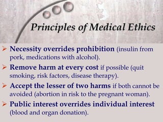 Principles of Medical Ethics Necessity overrides prohibition   (insulin from pork, medications with alcohol). Remove harm at every cost   if possible (quit smoking, risk factors, disease therapy). Accept the lesser of two harms   if both cannot be avoided (abortion in risk to the pregnant woman). Public interest overrides individual interest   (blood and organ donation). 