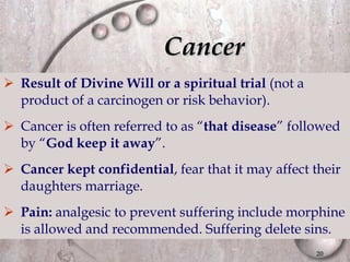 Cancer Result of Divine Will or a spiritual trial  (not a product of a carcinogen or risk behavior). Cancer is often referred to as “ that disease ” followed by “ God keep it away ”. Cancer kept confidential , fear that it may affect their daughters marriage. Pain:  analgesic to prevent suffering include morphine is allowed and recommended. Suffering delete sins. 