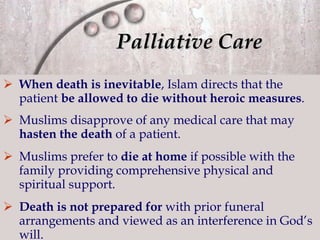 Palliative Care When death is inevitable , Islam directs that the patient  be allowed to die without heroic measures . Muslims disapprove of any medical care that may  hasten the death  of a patient. Muslims prefer to  die at home  if possible with the family providing comprehensive physical and spiritual support. Death is not prepared   for  with prior funeral arrangements and viewed as an interference in God’s will. 