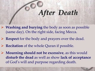 After  Death Washing and burying  the body as soon as possible (same day). On the right side, facing Mecca. Respect  for the body and prayers over the dead. Recitation  of the whole Quran if possible. Mourning should not be excessive , as this would  disturb the dead  as well as show  lack of acceptance  of God’s will and purpose regarding death. 