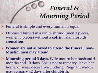 Funeral &  Mourning Period   Funeral is simple and every human is equal. Deceased buried in a white shroud (men 3 pieces, women 5 pieces) without a  coffin . Islam  forbids  cremation . Women are not allowed to attend the funeral, non-Muslim men may attend. Mourning period 3 days.  Wife mourn her husband 4 months and 10 days. S he is not to remarry, leave her home, or wear decorative clothing. Pregnant widow m ay remarry 42 days after childbirth.  