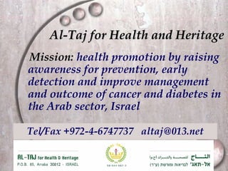 Al-Taj for Health and Heritage Tel/Fax +972-4-6747737  [email_address] Mission:   health promotion by raising awareness for prevention, early detection and improve management and outcome of cancer and diabetes in the Arab sector, Israel  