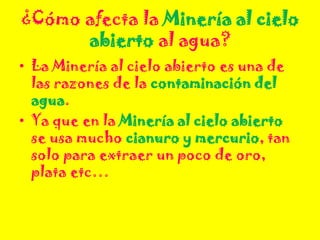 ¿Cómo afecta la Minería al cielo
abierto al agua?
• La Minería al cielo abierto es una de
las razones de la contaminación del
agua.
• Ya que en la Minería al cielo abierto
se usa mucho cianuro y mercurio, tan
solo para extraer un poco de oro,
plata etc…
 