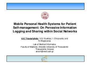 Mobile Personal Health Systems for Patient
Self-management: On Pervasive Information
Logging and Sharing within Social Networks

     A.K. Triantafyllidis, V.G. Koutkias, I. Chouvarda, and
                         N. Maglaveras
                   Lab of Medical Informatics
     Faculty of Medicine, Aristotle University of Thessaloniki
                      Thessaloniki, Greece
                      atriant@med.auth.gr
 
