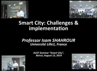 Smart	
  City:	
  Challenges	
  &	
  
implementa3on	
  
	
  
Professor	
  Isam	
  SHAHROUR	
  	
  
Université	
  Lille1,	
  France	
  
	
  	
  
AUST	
  Seminar	
  “Smart	
  City”,	
  
	
  Beirut,	
  August	
  13,	
  2014	
  
 