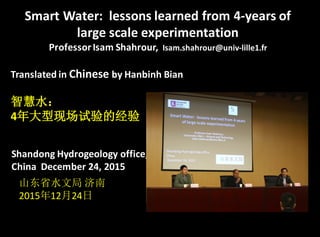 Smart	
  Water:	
   lessons	
  learned	
  from	
  4-­‐years	
  of	
  
large	
  scale	
  experimentation	
  
Professor	
  Isam	
  Shahrour,	
  	
  Isam.shahrour@univ-­‐lille1.fr
Translated	
  in	
  Chinese by	
  Hanbinh Bian
Shandong	
  Hydrogeology	
  office,	
  
China	
  	
  December	
  24,	
  2015
智慧水：
4年大型现场试验的经验
山东省水文局 济南
2015年12月24日
 