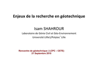  
Enjeux	
  de	
  la	
  recherche	
  en	
  géotechnique	
  
	
  
Isam	
  SHAHROUR	
  
Laboratoire	
  de	
  Génie	
  Civil	
  et	
  Géo-­‐Environnement	
  
Université	
  Lillle1/Polytec’Lille	
  
Rencontre de géotechnique ( LCPC – CETE)
21 Septembre 2010
 