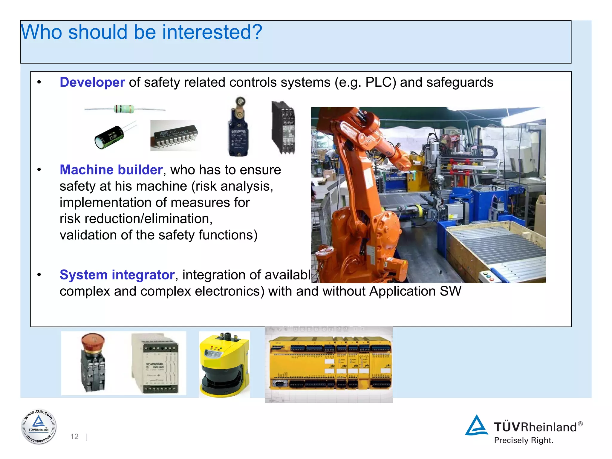 Developer  of safety related controls systems (e.g. PLC) and safeguards Machine builder , who has to ensure  safety at his machine (risk analysis,  implementation of measures for  risk reduction/elimination,  validation of the safety functions) System integrator , integration of available and approved safety modules (non-complex and complex electronics) with and without Application SW Who should be interested? 
