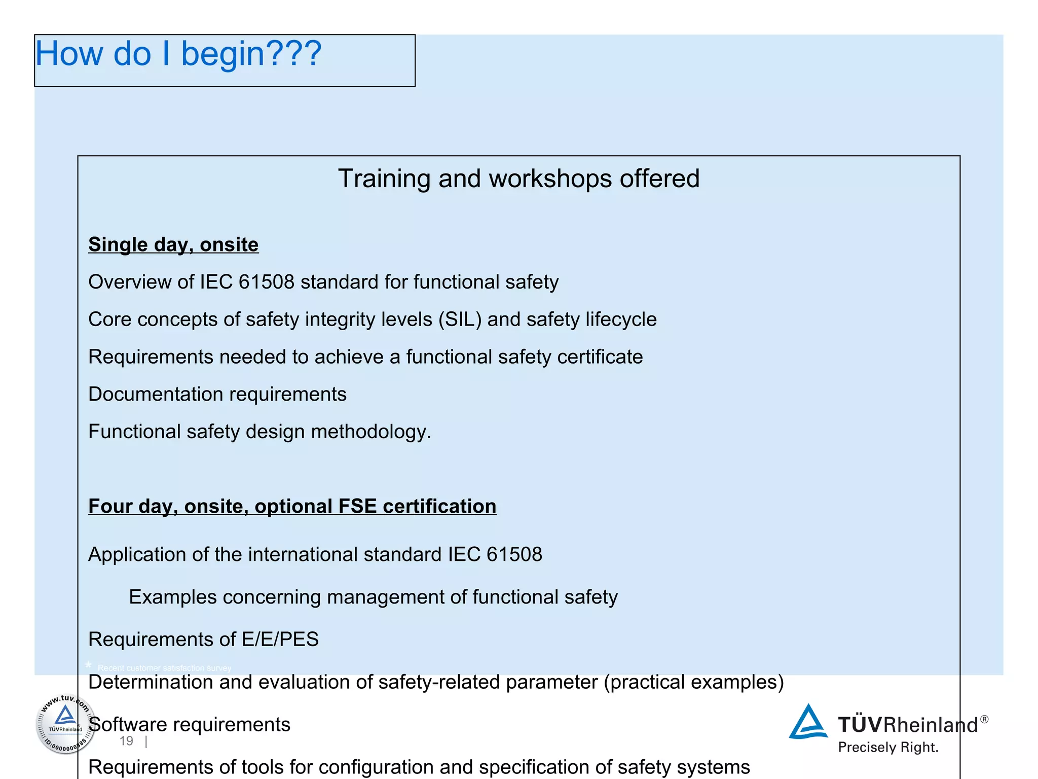 *  Recent customer satisfaction survey Training and workshops offered Single day, onsite   Overview of IEC 61508 standard for functional safety Core concepts of safety integrity levels (SIL) and safety lifecycle Requirements needed to achieve a functional safety certificate Documentation requirements Functional safety design methodology.  Four day, onsite, optional FSE certification Application of the international standard IEC 61508 Examples concerning management of functional safety Requirements of E/E/PES Determination and evaluation of safety-related parameter (practical examples) Software requirements Requirements of tools for configuration and specification of safety systems Requirements of safety-related bus systems acc. to IEC 61508. Functional Safety Engineer Exam (optional) How do I begin??? 