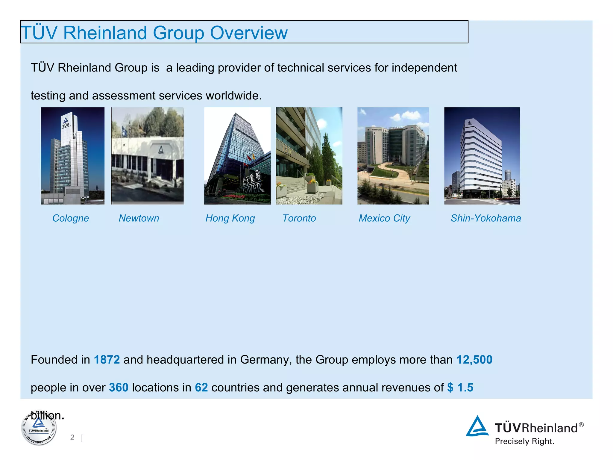 TÜV Rheinland Group is  a leading provider of technical services for independent testing and assessment services worldwide.  Founded in  1872  and headquartered in Germany, the Group employs more than  12,500  people in over  360  locations in  62  countries and generates annual revenues of  $  1.5  billion .   Our mission and guiding principle is to achieve sustained development of safety and quality in order to meet the challenges arising from the interaction between man, technology and the environment. Our integrated services package offers a whole lot more than just safety TÜV Rheinland  Group  Overview Cologne Newtown Hong Kong Toronto Mexico City Shin-Yokohama 